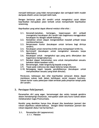 menjadi kebiasaan yang tidak menyenangkan dan seringkali lebih mudah
daripada dilatih untuk menjadi lebih baik.
Dengan bertanya pada diri sendiri untuk mengetahui cacat dalam
kepribadian merupakan jalan terbaik untuk memperbaiki kepribadian
seseorang.
Kepribadian yang sehat dapat dikenal melalui sifat-sifat :
2.1. Keramah-tamahan, keriangan, kepercayaan diri pribadi
(mengetahui kecakapan diri sendiri dan bagaimana menggunakan
kecakapan itu dengan sebaik-baiknya).
2.2. Kestabilan emosi (dapat mengendalikan masalah pribadi tanpa
membocorkannya).
2.3. Berperasaan humor (kecakapan untuk tertawa bagi dirinya
sendiri).
2.4. Kecakapan untuk menerima kritik serta mempelajari kritik itu.
2.5. Berinisiatif (kecakapan untuk mengetahui seseuatu tanpa
diberitahu).
2.6. Kecakapan untuk mengetahui apa yang perlu dikerjakan dan
bagaimana mengerjakannya.
2.7. Berakal (dapat menemukan cara untuk menyelesaikan sesuatu
bahakan dalam keadaan sulit).
2.8. Bersemangat, tidak tergantung kepada orang lain.
2.9. Tepat pada waktunya dan dapat bekerja tanpa diawasi.
2.10. Berpegang teguh kepada pendidikannya (kecakapan untuk
menyelesaikan sesuatu yang telah dimulai).
Peraturan, kebiasaan dan sifat kepribadian semacam diatas dapat
membawa sukses baik dalam kehidupan social maupun business.
Sukses karier suatu pekerjaan tidak terletak pada pimpinan tetapi pada
diri sendiri.
3. Persiapan fisik/jasmani.
Penampilan diri yang segar, bersemangat dan selalu tampak gembira
dalam mendampingi wisatawan, merupakan salah satu kunci sukses dalam
melaksanakan tugas Pramuwisata.
Kondisi yang demikian hanya bisa dicapai jika kesehatan jasmani dan
rohani dipelihara sebaik-baiknya. Dengan bekal kesehatan jasmani dan
rohani dapatlah diatur hal-hal berikut :
3.1. Penampilan diri (appearance):
3.1.1. Pakaian
4
 