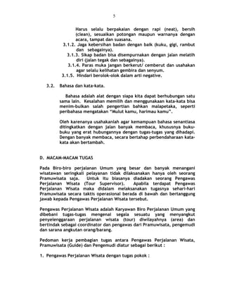 Harus selalu berpakaian dengan rapi (neat), bersih
(clean), sesuaikan potongan maupun warnanya dengan
acara, tampat dan suasana.
3.1.2. Jaga kebersihan badan dengan baik (kuku, gigi, rambut
dan sebagainya).
3.1.3. Sikap badan bisa disempurnakan dengan jalan melatih
diri (jalan tegak dan sebagainya).
3.1.4. Paras muka jangan berkerut/ cemberut dan usahakan
agar selalu kelihatan gembira dan senyum.
3.1.5. Hindari berolok-olok dalam arti negative.
3.2. Bahasa dan kata-kata.
Bahasa adalah alat dengan siapa kita dapat berhubungan satu
sama lain. Kesalahan memilih dan menggunakaan kata-kata bisa
menim-bulkan salah pengertian bahkan malapetaka, seperti
peribahasa mengatakan “Mulut kamu, harimau kamu”.
Oleh karenanya usahakanlah agar kemampuan bahasa senantiasa
ditingkatkan dengan jalan banyak membaca, khususnya buku-
buku yang erat hubungannya dengan tugas-tugas yang dihadapi.
Dengan banyak membaca, secara bertahap perbendaharaan kata-
kata akan bertambah.
D. MACAM-MACAM TUGAS
Pada Biro-biro perjalanan Umum yang besar dan banyak menangani
wisatawan seringkali pelayanan tidak dilaksanakan hanya oleh seorang
Pramuwisata saja. Untuk itu biasanya diadakan seorang Pengawas
Perjalanan Wisata (Tour Supervisor). Apabila terdapat Pengawas
Perjalanan Wisata maka didalam melaksanakan tugasnya sehari-hari
Pramuwisata secara taktis operasional berada di bawah dan bertanggung
jawab kepada Pengawas Perjalanan Wisata tersebut.
Pengawas Perjalanan Wisata adalah Karyawan Biro Perjalanan Umum yang
dibebani tugas-tugas mengenai segala sesuatu yang menyangkut
penyelenggaraan perjalanan wisata (tour) diwilayahnya (area) dan
bertindak sebagai coordinator dan pengawas dari Pramuwisata, pengemudi
dan sarana angkutan orang/barang.
Pedoman kerja pembagian tugas antara Pengawas Perjalanan Wisata,
Pramuwisata (Guide) dan Pengemudi diatur sebagai berikut :
1. Pengawas Perjalanan Wisata dengan tugas pokok :
5
 