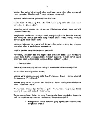 Memberikan petunjuk-petunjuk dan penjelasan yang diperlukan mengenai
tugas yang akan dihadapi oleh Pramuwisata dan pengemudi.
Membantu Pramuwisata apabila terjadi hambatan.
Selalu hadir di Hotel apabila ada rombongan yang baru tiba atau akan
berangkat (perjalanan jauh).
Mengolah semua laporan dan pengaduan dilingkungan wilayah yang menjadi
tanggung jawabnya.
Menyiapkan kendaraan cadangan untuk menghadapi suatu keadaan darurat
dan mengatasi semua persoalan yang timbul secara tidak terduga dengan
berdaya guna dan berhasil guna.
Membina hubungan kerja yang baik dengan rekan-rekan sejawat dan rekanan
yang diperlukan untuk kelancaran tugasnya.
Tugas-tugas lain yang menyangkut tugas pokok.
Peraturan, kebiasaan dan sifat kepribadian semacam diatas dapat membawa
sukses baik dalam kehidupan social meupun business. Sukses karier suatu
pekerjaan tidak terletak pada pimpinan tetapi pada diri sendiri.
2. Pramuwisata.
Menurut peraturan yang berlaku terdapat dua macam Pramuwisata yaitu :
Pramuwisata Umum (General Guide).
Mereka yang bekerja penuh pada Biro Perjalanan Umum sering dikenal
dengan nama “Payroll guide”.
Mereka yang bukan karyawan Biro Perjalanan Umum sering dikenal dengan
nama “Freelance Guide”.
Pramuwisata Khusus (Special Guide) yaitu Pramuwisata yang hanya dapat
bekerja (beroperasi) pada obyek tertentu.
Tanpa membedakan ikatan kerjanya Pramuwisata dapat melakukan tugasnya
baik untuk perorangan maupun rombongan, dengan tugas pokok :
1. Menghimpun semua dokumen yang diperlukan dari Pengawas
Perjalanan Wisata.
6
 