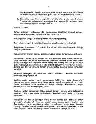 demikian terjadi hendaknya Pramuwisata sudah menguasai seluk beluk
keseluruhan persoalan tersebut pada butir 1 sampai dengan 3 diatas.
5. Disamping tugas khusus seperti telah diuraikan pada butir 2 diatas,
Pramuwisata selanjutnya senantiasa ikut mengambil peranan dalam
pelayanan-pelayanan sebagai berikut :
Arrival Transfer
Sehari sebelum rombongan tiba mengadakan penelitian melalui saluran-
saluran yang ditentukan oleh perusahaan mengenai :
Alat angkutan yang akan dipergunakan untuk orang/barang.
Penyediaan tempat di Hotel berikut daftar penghuninya (rooming list).
Pengaturan kelancaran “Check-in Procedure” dan membicarakan halnya
dengan pihak hotel.
Pencantuman catatan-catatan seperlunya pada papan pengumuman di hotel.
Memeriksa jadwal penerbangan dan menghubungi perusahaan-perusahaan
yang bersangkutan untuk memperoleh kepastian rencana waktu pendaratan
(ETA), sehingga alat angkutan untuk orang dan barang bias disiapkan tepat
pada waktunya (tergantung kepada sedikit banyaknya wisatawan, barang-
barang bias dibawa bersama dengan orangnya atau diangkut dalam kendaraan
sendiri).
Sebelum berangkat ke pelabuhan udara, memeriksa kembali dokumen-
dokumen yang diperlukan.
Apabila pintu keluar untuk penumpang lebih dari satu, hubungilah
perusahaan penerbangan yang bersangkutan untuk mengetahui dari pintu
mana wisatawan akan disalurkan keluar sehingga Pramuwisata dapat
menempatkan diri ditempat yang tepat.
Apabila jumlah rombongan tidak sesuai dengan jumlah yang seharusnya
datang, Pramuwisata dapat mengadakan “Counter-check” pada “Passanger
manifest”.
Tunggulah wisatawan ditempat yang mudah dilihat dan diizinkan untuk
dijemput. Jika jumlah wisatawan cukup banyak, dengan seizin yang berwajib
Pramuwisata dapat membantu dalam penyelesaian pemeriksaan barang-
barang. Setelah selesai pemeriksaan pabean, wisatawan dipersilakan untuk
menuju pintu keluar dan selanjutnya aturlah hal-hal sebagai berikut :
8
 