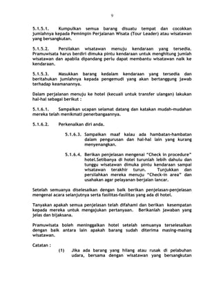 5.1.5.1. Kumpulkan semua barang disuatu tempat dan cocokkan
jumlahnya kepada Pemimpin Perjalanan Wisata (Tour Leader) atau wisatawan
yang bersangkutan.
5.1.5.2. Persilakan wisatawan menuju kendaraan yang tersedia.
Pramuwisata harus berdiri dimuka pintu kendaraan untuk menghitung jumlah
wisatawan dan apabila dipandang perlu dapat membantu wisatawan naik ke
kendaraan.
5.1.5.3. Masukkan barang kedalam kendaraan yang tersedia dan
beritahukan jumlahnya kepada pengemudi yang akan bertanggung jawab
terhadap keamanannya.
Dalam perjalanan menuju ke hotel (kecuali untuk transfer ulangan) lakukan
hal-hal sebagai berikut :
5.1.6.1. Sampaikan ucapan selamat datang dan katakan mudah-mudahan
mereka telah menikmati penerbangaannya.
5.1.6.2. Perkenalkan diri anda.
5.1.6.3. Sampaikan maaf kalau ada hambatan-hambatan
dalam pengurusan dan hal-hal lain yang kurang
menyenangkan.
5.1.6.4. Berikan penjelasan mengenai “Check in procedure”
hotel.Setibanya di hotel turunlah lebih dahulu dan
tunggu wisatawan dimuka pintu kendaraan sampai
wisatawan terakhir turun. Tunjukkan dan
persilahkan mereka menuju “Check-in area” dan
usahakan agar pelayanan berjalan lancar.
Setelah semuanya diselesaikan dengan baik berikan penjelasan-penjelasan
mengenai acara selanjutnya serta fasilitas-fasilitas yang ada di hotel.
Tanyakan apakah semua penjelasan telah difahami dan berikan kesempatan
kepada mereka untuk mengajukan pertanyaan. Berikanlah jawaban yang
jelas dan bijaksana.
Pramuwisata boleh meninggalkan hotel setelah semuanya terselesaikan
dengan baik antara lain apakah barang sudah diterima masing-masing
wisatawan.
Catatan :
(1) Jika ada barang yang hilang atau rusak di pelabuhan
udara, bersama dengan wisatawan yang bersangkutan
9
 