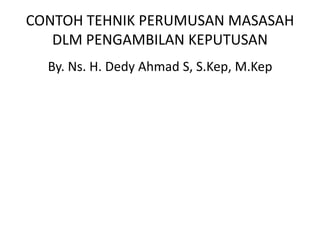 CONTOH TEHNIK PERUMUSAN MASASAH DLM PENGAMBILAN KEPUTUSAN By. Ns. H. Dedy Ahmad S, S.Kep, M.Kep 