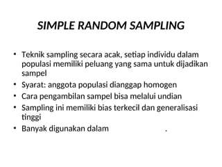SIMPLE RANDOM SAMPLING
• Teknik sampling secara acak, setiap individu dalam
populasi memiliki peluang yang sama untuk dijadikan
sampel
• Syarat: anggota populasi dianggap homogen
• Cara pengambilan sampel bisa melalui undian
• Sampling ini memiliki bias terkecil dan generalisasi
tinggi
• Banyak digunakan dalam penelitian sains.
 