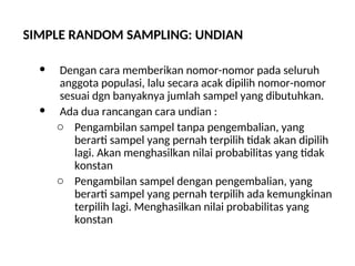 SIMPLE RANDOM SAMPLING: UNDIAN
 Dengan cara memberikan nomor-nomor pada seluruh
anggota populasi, lalu secara acak dipilih nomor-nomor
sesuai dgn banyaknya jumlah sampel yang dibutuhkan.
 Ada dua rancangan cara undian :
o Pengambilan sampel tanpa pengembalian, yang
berarti sampel yang pernah terpilih tidak akan dipilih
lagi. Akan menghasilkan nilai probabilitas yang tidak
konstan
o Pengambilan sampel dengan pengembalian, yang
berarti sampel yang pernah terpilih ada kemungkinan
terpilih lagi. Menghasilkan nilai probabilitas yang
konstan
 