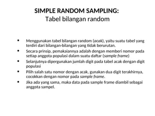 SIMPLE RANDOM SAMPLING:
Tabel bilangan random
 Menggunakan tabel bilangan random (acak), yaitu suatu tabel yang
terdiri dari bilangan-bilangan yang tidak berurutan.
 Secara prinsip, pemakaiannya adalah dengan memberi nomor pada
setiap anggota populasi dalam suatu daftar (sample frame)
 Selanjutnya dipergunakan jumlah digit pada tabel acak dengan digit
populasi
 Pilih salah satu nomor dengan acak, gunakan dua digit terakhirnya,
cocokkan dengan nomor pada sample frame.
 Jika ada yang sama, maka data pada sample frame diambil sebagai
anggota sampel.
 