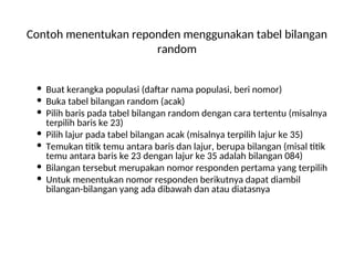 Contoh menentukan reponden menggunakan tabel bilangan
random
 Buat kerangka populasi (daftar nama populasi, beri nomor)
 Buka tabel bilangan random (acak)
 Pilih baris pada tabel bilangan random dengan cara tertentu (misalnya
terpilih baris ke 23)
 Pilih lajur pada tabel bilangan acak (misalnya terpilih lajur ke 35)
 Temukan titik temu antara baris dan lajur, berupa bilangan (misal titik
temu antara baris ke 23 dengan lajur ke 35 adalah bilangan 084)
 Bilangan tersebut merupakan nomor responden pertama yang terpilih
 Untuk menentukan nomor responden berikutnya dapat diambil
bilangan-bilangan yang ada dibawah dan atau diatasnya
 