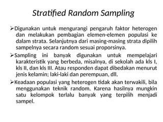 Stratified Random Sampling
Digunakan untuk mengurangi pengaruh faktor heterogen
dan melakukan pembagian elemen-elemen populasi ke
dalam strata. Selanjutnya dari masing-masing strata dipilih
sampelnya secara random sesuai proporsinya.
Sampling ini banyak digunakan untuk mempelajari
karakteristik yang berbeda, misalnya, di sekolah ada kls I,
kls II, dan kls III. Atau responden dapat dibedakan menurut
jenis kelamin; laki-laki dan perempuan, dll.
Keadaan populasi yang heterogen tidak akan terwakili, bila
menggunakan teknik random. Karena hasilnya mungkin
satu kelompok terlalu banyak yang terpilih menjadi
sampel.
 
