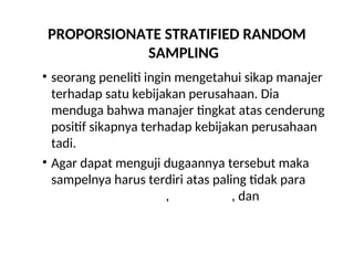 PROPORSIONATE STRATIFIED RANDOM
SAMPLING
• seorang peneliti ingin mengetahui sikap manajer
terhadap satu kebijakan perusahaan. Dia
menduga bahwa manajer tingkat atas cenderung
positif sikapnya terhadap kebijakan perusahaan
tadi.
• Agar dapat menguji dugaannya tersebut maka
sampelnya harus terdiri atas paling tidak para
manajer tingkat atas, menengah, dan bawah
 