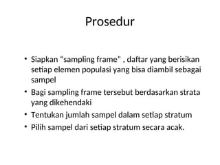 Prosedur
• Siapkan “sampling frame” , daftar yang berisikan
setiap elemen populasi yang bisa diambil sebagai
sampel
• Bagi sampling frame tersebut berdasarkan strata
yang dikehendaki
• Tentukan jumlah sampel dalam setiap stratum
• Pilih sampel dari setiap stratum secara acak.
 