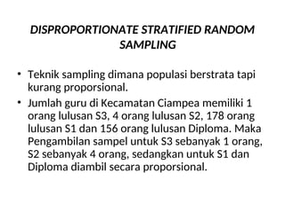 DISPROPORTIONATE STRATIFIED RANDOM
SAMPLING
• Teknik sampling dimana populasi berstrata tapi
kurang proporsional.
• Jumlah guru di Kecamatan Ciampea memiliki 1
orang lulusan S3, 4 orang lulusan S2, 178 orang
lulusan S1 dan 156 orang lulusan Diploma. Maka
Pengambilan sampel untuk S3 sebanyak 1 orang,
S2 sebanyak 4 orang, sedangkan untuk S1 dan
Diploma diambil secara proporsional.
 