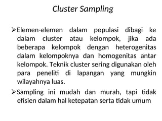 Cluster Sampling
Elemen-elemen dalam populasi dibagi ke
dalam cluster atau kelompok, jika ada
beberapa kelompok dengan heterogenitas
dalam kelompoknya dan homogenitas antar
kelompok. Teknik cluster sering digunakan oleh
para peneliti di lapangan yang mungkin
wilayahnya luas.
Sampling ini mudah dan murah, tapi tidak
efisien dalam hal ketepatan serta tidak umum
 