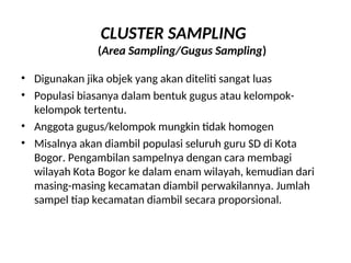 CLUSTER SAMPLING
(Area Sampling/Gugus Sampling)
• Digunakan jika objek yang akan diteliti sangat luas
• Populasi biasanya dalam bentuk gugus atau kelompok-
kelompok tertentu.
• Anggota gugus/kelompok mungkin tidak homogen
• Misalnya akan diambil populasi seluruh guru SD di Kota
Bogor. Pengambilan sampelnya dengan cara membagi
wilayah Kota Bogor ke dalam enam wilayah, kemudian dari
masing-masing kecamatan diambil perwakilannya. Jumlah
sampel tiap kecamatan diambil secara proporsional.
 