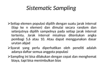 Sistematic Sampling
Setiap elemen populasi dipilih dengan suatu jarak interval
(tiap ke n elemen) dan dimulai secara random dan
selanjutnya dipilih sampelnya pada setiap jarak interval
tertentu. Jarak interval misalnya ditentukan angka
pembagi 5,6 atau 10. Atau dapat menggunakan dasar
urutan abjad
Syarat yang perlu diperhatikan oleh peneliti adalah
adanya daftar semua anggota populasi
Sampling ini bisa dilakukan dengan cepat dan menghemat
biaya, tapi bisa menimbulkan bias
 