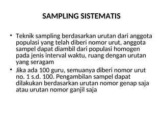 SAMPLING SISTEMATIS
• Teknik sampling berdasarkan urutan dari anggota
populasi yang telah diberi nomor urut, anggota
sampel dapat diambil dari populasi homogen
pada jenis interval waktu, ruang dengan urutan
yang seragam
• Jika ada 100 guru, semuanya diberi nomor urut
no. 1 s.d. 100. Pengambilan sampel dapat
dilakukan berdasarkan urutan nomor genap saja
atau urutan nomor ganjil saja
 