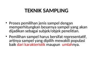 TEKNIK SAMPLING
• Proses pemilihan jenis sampel dengan
memperhitungkan besarnya sampel yang akan
dijadikan sebagai subjek/objek penelitian.
• Pemilihan sampel harus bersifat representatif,
artinya sampel yang dipilih mewakili populasi
baik dari karakteristik maupun jumlahnya.
 