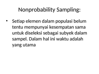Nonprobability Sampling:
• Setiap elemen dalam populasi belum
tentu mempunyai kesempatan sama
untuk diseleksi sebagai subyek dalam
sampel. Dalam hal ini waktu adalah
yang utama
 