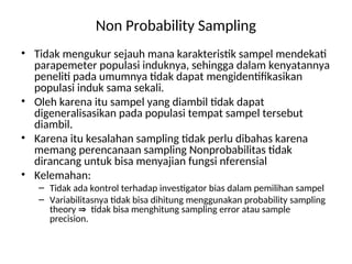 Non Probability Sampling
• Tidak mengukur sejauh mana karakteristik sampel mendekati
parapemeter populasi induknya, sehingga dalam kenyatannya
peneliti pada umumnya tidak dapat mengidentifikasikan
populasi induk sama sekali.
• Oleh karena itu sampel yang diambil tidak dapat
digeneralisasikan pada populasi tempat sampel tersebut
diambil.
• Karena itu kesalahan sampling tidak perlu dibahas karena
memang perencanaan sampling Nonprobabilitas tidak
dirancang untuk bisa menyajian fungsi nferensial
• Kelemahan:
– Tidak ada kontrol terhadap investigator bias dalam pemilihan sampel
– Variabilitasnya tidak bisa dihitung menggunakan probability sampling
theory tidak bisa menghitung sampling error atau sample
precision.
 