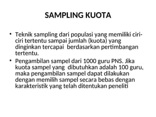 SAMPLING KUOTA
• Teknik sampling dari populasi yang memiliki ciri-
ciri tertentu sampai jumlah (kuota) yang
dinginkan tercapai berdasarkan pertimbangan
tertentu.
• Pengambilan sampel dari 1000 guru PNS. Jika
kuota sampel yang dibutuhkan adalah 100 guru,
maka pengambilan sampel dapat dilakukan
dengan memilih sampel secara bebas dengan
karakteristik yang telah ditentukan peneliti
 