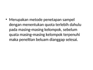 • Merupakan metode penetapan sampel
dengan menentukan quota terlebih dahulu
pada masing-masing kelompok, sebelum
quata masing-masing kelompok terpenuhi
maka peneltian beluam dianggap selesai.
 