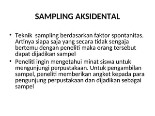 SAMPLING AKSIDENTAL
• Teknik sampling berdasarkan faktor spontanitas.
Artinya siapa saja yang secara tidak sengaja
bertemu dengan peneliti maka orang tersebut
dapat dijadikan sampel
• Peneliti ingin mengetahui minat siswa untuk
mengunjungi perpustakaan. Untuk pengambilan
sampel, peneliti memberikan angket kepada para
pengunjung perpustakaan dan dijadikan sebagai
sampel
 
