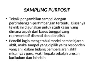 SAMPLING PURPOSIF
• Teknik pengambilan sampel dengan
pertimbangan-pertimbangan tertentu. Biasanya
teknik ini digunakan untuk studi kasus yang
dimana aspek dari kasus tunggal yang
representatif diamati dan dianalisis
• Peneliti ingin mengetahui model pembelajaran
aktif, maka sampel yang dipilih yaitu responden
yang ahli dalam bidang pembelajaran aktif,
misalnya : guru, wakil kepala sekolah urusan
kurikulum dan lain-lain
 