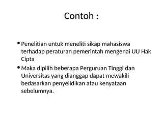 Contoh :
Penelitian untuk meneliti sikap mahasiswa
terhadap peraturan pemerintah mengenai UU Hak
Cipta
Maka dipilih beberapa Perguruan Tinggi dan
Universitas yang dianggap dapat mewakili
bedasarkan penyelidikan atau kenyataan
sebelumnya.
 