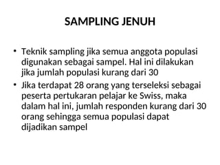 SAMPLING JENUH
• Teknik sampling jika semua anggota populasi
digunakan sebagai sampel. Hal ini dilakukan
jika jumlah populasi kurang dari 30
• Jika terdapat 28 orang yang terseleksi sebagai
peserta pertukaran pelajar ke Swiss, maka
dalam hal ini, jumlah responden kurang dari 30
orang sehingga semua populasi dapat
dijadikan sampel
 