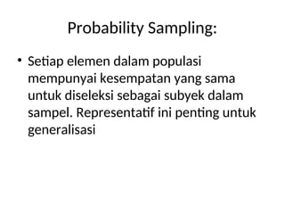 Probability Sampling:
• Setiap elemen dalam populasi
mempunyai kesempatan yang sama
untuk diseleksi sebagai subyek dalam
sampel. Representatif ini penting untuk
generalisasi
 