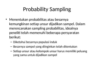 Probability Sampling
• Menentukan probabilitas atau besarnya
kemungkinan setiap unsur dijadikan sampel. Dalam
merencanakan sampling probabilitas, idealnya
peneliti telah memenuhi beberapa persyaratan
berikut:
– Diketahui besarnya populasi induk
– Besarnya sampel yang diinginkan telah ditentukan
– Setiap unsur atau kelompok unsur harus memiliki peluang
yang sama untuk dijadikan sampel
 