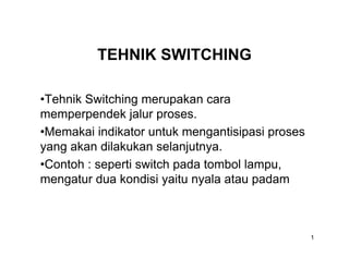 TEHNIK SWITCHING

•Tehnik Switching merupakan cara
memperpendek jalur proses.
•Memakai indikator untuk mengantisipasi proses
yang akan dilakukan selanjutnya.
•Contoh : seperti switch pada tombol lampu,
mengatur dua kondisi yaitu nyala atau padam



                                                 1
 