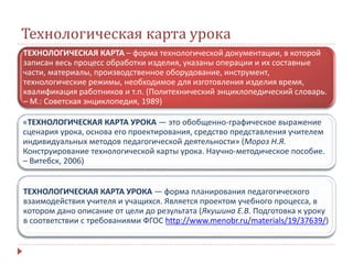 Технологическая карта урока
ТЕХНОЛОГИЧЕСКАЯ КАРТА – форма технологической документации, в которой
записан весь процесс обработки изделия, указаны операции и их составные
части, материалы, производственное оборудование, инструмент,
технологические режимы, необходимое для изготовления изделия время,
квалификация работников и т.п. (Политехнический энциклопедический словарь.
– М.: Советская энциклопедия, 1989)
«ТЕХНОЛОГИЧЕСКАЯ КАРТА УРОКА — это обобщенно-графическое выражение
сценария урока, основа его проектирования, средство представления учителем
индивидуальных методов педагогической деятельности» (Мороз Н.Я.
Конструирование технологической карты урока. Научно-методическое пособие.
– Витебск, 2006)
ТЕХНОЛОГИЧЕСКАЯ КАРТА УРОКА — форма планирования педагогического
взаимодействия учителя и учащихся. Является проектом учебного процесса, в
котором дано описание от цели до результата (Якушина Е.В. Подготовка к уроку
в соответствии с требованиями ФГОС http://www.menobr.ru/materials/19/37639/)
 