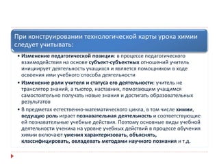 При конструировании технологической карты урока химии
следует учитывать:
• Изменение педагогической позиции: в процессе педагогического
взаимодействия на основе субъект-субъектных отношений учитель
инициирует деятельность учащихся и является помощником в ходе
освоения ими учебного способа деятельности
• Изменение роли учителя и статуса его деятельности: учитель не
транслятор знаний, а тьютор, наставник, помогающим учащимся
самостоятельно получать новые знания и достигать образовательных
результатов
• В предметах естественно-математического цикла, в том числе химии,
ведущую роль играет познавательная деятельность и соответствующие
ей познавательные учебные действия. Поэтому основные виды учебной
деятельности ученика на уровне учебных действий в процессе обучения
химии включают умения характеризовать, объяснять,
классифицировать, овладевать методами научного познания и т.д.
 