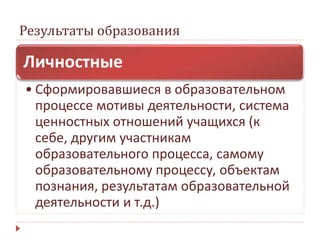 Результаты образования
Личностные
• Сформировавшиеся в образовательном
процессе мотивы деятельности, система
ценностных отношений учащихся (к
себе, другим участникам
образовательного процесса, самому
образовательному процессу, объектам
познания, результатам образовательной
деятельности и т.д.)
 