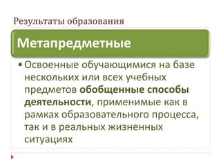 Результаты образования
Метапредметные
•Освоенные обучающимися на базе
нескольких или всех учебных
предметов обобщенные способы
деятельности, применимые как в
рамках образовательного процесса,
так и в реальных жизненных
ситуациях
 
