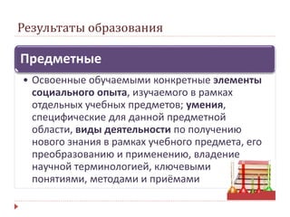 Результаты образования
Предметные
• Освоенные обучаемыми конкретные элементы
социального опыта, изучаемого в рамках
отдельных учебных предметов; умения,
специфические для данной предметной
области, виды деятельности по получению
нового знания в рамках учебного предмета, его
преобразованию и применению, владение
научной терминологией, ключевыми
понятиями, методами и приёмами
 