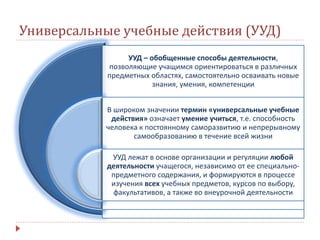 Универсальные учебные действия (УУД)
УУД – обобщенные способы деятельности,
позволяющие учащимся ориентироваться в различных
предметных областях, самостоятельно осваивать новые
знания, умения, компетенции
В широком значении термин «универсальные учебные
действия» означает умение учиться, т.е. способность
человека к постоянному саморазвитию и непрерывному
самообразованию в течение всей жизни
УУД лежат в основе организации и регуляции любой
деятельности учащегося, независимо от ее специально-
предметного содержания, и формируются в процессе
изучения всех учебных предметов, курсов по выбору,
факультативов, а также во внеурочной деятельности
 
