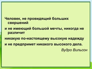 Человек, не провидящий больших
 свершений
и не имеющий большой мечты, никогда не
  различит
никакую по-настоящему высокую надежду
и не предпримет никакого высокого дела.
                            Вудро Вильсон
 