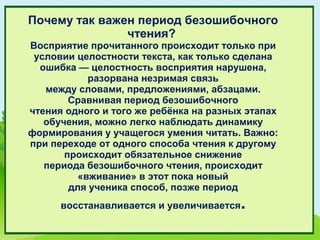 Почему так важен период безошибочного
               чтения?
Восприятие прочитанного происходит только при
 условии целостности текста, как только сделана
  ошибка — целостность восприятия нарушена,
            разорвана незримая связь
   между словами, предложениями, абзацами.
        Сравнивая период безошибочного
чтения одного и того же ребёнка на разных этапах
   обучения, можно легко наблюдать динамику
формирования у учащегося умения читать. Важно:
при переходе от одного способа чтения к другому
       происходит обязательное снижение
   периода безошибочного чтения, происходит
          «вживание» в этот пока новый
        для ученика способ, позже период
      восстанавливается и увеличивается   .
 