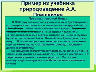 Пример из учебника
         природоведение А.А.
             Плешакова
               Признаки грозной беды
     В 1969 году знаменитый путешественник Тур Хейердал и
его товарищи отправились в плавание на папирусной лодке
«Ра». Их путь лежал через Атлантический океан. То, что они
увидели в океане поразило их. Хеёдерал пишет: «Мы
обгоняли пластиковые сосуды, изделия из нейлона, пустые
бутылки, консервные банки. Но особенно бросался в глаза
мазут… До самого горизонта поверхность моря оскверняли
чёрные комки мазута с булавочную головку, с горошину,
даже с картофелину».
    Со временем этого путешествия прошло более 20 лет, но
загрязнение океана не уменьшилось, а только усилилось. От
загрязнения страдают живые существа… Это в свою
очередь ведёт к оскуднению рыбных запасов, к снижению
уловов.
 