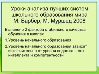 Уроки анализа лучших систем
  школьного образования мира
   М. Барбер, М. Муршед 2008
Выявлено 2 фактора стабильного качества
 обучения в школах
1.Уровень начального образования.
2.Уровень начального образования зависит
  исключительно от уровня педагога – его
  интеллекта и компетентности.
 