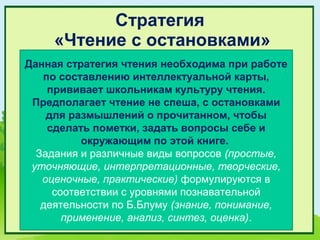 Стратегия
     «Чтение с остановками»
Данная стратегия чтения необходима при работе
   по составлению интеллектуальной карты,
    прививает школьникам культуру чтения.
 Предполагает чтение не спеша, с остановками
    для размышлений о прочитанном, чтобы
    сделать пометки, задать вопросы себе и
          окружающим по этой книге.
  Задания и различные виды вопросов (простые,
 уточняющие, интерпретационные, творческие,
   оценочные, практические) формулируются в
     соответствии с уровнями познавательной
   деятельности по Б.Блуму (знание, понимание,
       применение, анализ, синтез, оценка).
 