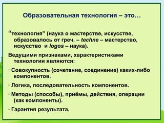 Образовательная технология – это…

“технология” (наука о мастерстве, искусстве,
 образовалось от греч. – techne – мастерство,
 искусство и logos – наука).
Ведущими признаками, характеристиками
  технологии являются:
· Совокупность (сочетание, соединение) каких-либо
   компонентов.
· Логика, последовательность компонентов.
· Методы (способы), приёмы, действия, операции
   (как компоненты).
· Гарантия результата.
 