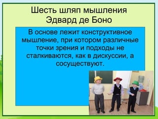 Шесть шляп мышления
    Эдвард де Боно
  В основе лежит конструктивное
мышление, при котором различные
    точки зрения и подходы не
 сталкиваются, как в дискуссии, а
          сосуществуют.
 