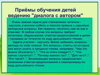 Приёмы обучения детей
ведению "диалога с автором"
   Очень важная задача для становления читателя -
 научить учеников видеть в тексте прямые и скрытые
авторские вопросы. Как правило, писатель сам на них и
отвечает. В любом случае эти вопросы требуют
остановки, обдумывания, ответов-предположений и далее
– проверки их точности по ходу дальнейшего чтения.
   Задача учителя – научить детей задавать вопросы
автору по ходу чтения. Это вопросы, ответы на которые
они могут узнать в процессе чтения, например: "Чем это
можно объяснить?..", "Что из этого следует?..", "Что
сейчас случится?..", "Почему именно так?..", "Для чего?..",
"Кто такой?..". Возникающие вопросы предполагают
появление ответов-предположений и самопроверку по
ходу дальнейшего чтения.
 