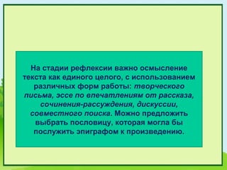 На стадии рефлексии важно осмысление
текста как единого целого, с использованием
   различных форм работы: творческого
письма, эссе по впечатлениям от рассказа,
    сочинения-рассуждения, дискуссии,
  совместного поиска. Можно предложить
   выбрать пословицу, которая могла бы
   послужить эпиграфом к произведению.
 