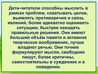 Дети-читатели способны мыслить в
рамках проблем, схватывать целое,
  выявлять противоречия и связь
явлений, более адекватно оценивать
     ситуацию, быстрее находить
  правильные решения. Они имеют
 больший объём памяти и активное
   творческое воображение, лучше
     владеют речью. Они точнее
  формулируют мысли, свободнее
       пишут, более критичны,
  самостоятельны в суждениях и в
             поведении.
 