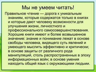 Мы не умеем читать!
Правильное чтение — дорога к уникальным
 знаниям, которые содержатся только в книгах
 и которые дают человеку возможности для
 улучшения жизни, личностного и
 профессионального самосовершенствования.
 Хорошие книги имеют и более возвышенное
 значение: знание и понимание лежат в основе
 свободы человека, видящего суть явлений и
 умеющего мыслить эффективно и критически;
 в основе защиты от различного рода
 манипуляций, столь распространенных в эпоху
 информационных войн; в основе умения
 находить общий язык с окружающими людьми.
 