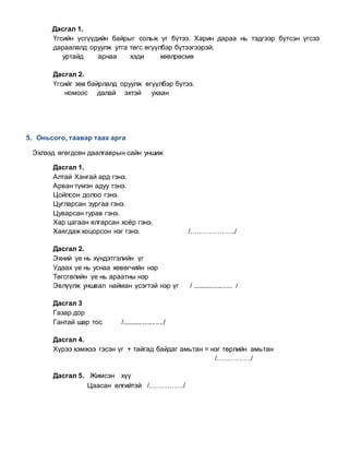 Дасгал 1.
Үгсийн үсгүүдийн байрыг сольж үг бүтээ. Харин дараа нь тэдгээр бүтсэн үгсээ
дараалалд оруулж утга төгс өгүүлбэр бүтээгээрэй.
уртайд арнаа хэди хөөлрөсмө
Дасгал 2.
Үгсийг зөв байрлалд оруулж өгүүлбэр бүтээ.
номоос далай эхтэй ухаан
5. Оньсого, таавар таах арга
Эхлээд өгөгдсөн даалгаврын сайн уншиж
Дасгал 1.
Алтай Хангай ард гэнэ.
Арван түмэн адуу гэнэ.
Цойлсон долоо гэнэ.
Цугларсан зургаа гэнэ.
Цуварсан гурав гэнэ.
Хар цагаан ялгарсан хоёр гэнэ.
Хаягдаж хоцорсон нэг гэнэ. /………………../
Дасгал 2.
Эхний үе нь хүндэтгэлийн үг
Удаах үе нь уснаа хөвөгчийн нэр
Төгсгөлийн үе нь араатны нэр
Эвлүүлж уншвал найман үсэгтэй нэр үг / ..................... /
Дасгал 3
Газар дор
Гантай шар тос /....................../
Дасгал 4.
Хүрээ хэмжээ гэсэн үг + тайгад байдаг амьтан = нэг төрлийн амьтан
/……………/
Дасгал 5. Жимсэн хүү
Цаасан өлгийтэй /……………/
 