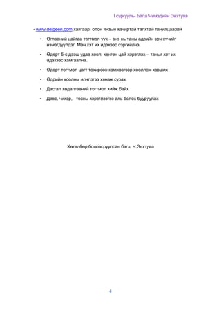 I сургууль- Багш Чимэдийн Энхтуяа
4
- www.delgeen.com хаягаар олон янзын хачиртай талхтай танилцаарай
• Өглөөний цайгаа тогтмол уух – энэ нь таны өдрийн эрч хүчийг
нэмэгдүүлдэг. Мөн хэт их идэхээс сэргийлнэ.
• Өдөрт 5-с дээш удаа хоол, хөнгөн цай хэрэглэх – таныг хэт их
идэхээс хамгаална.
• Өдөрт тогтмол цагт тохирсон хэмжээгээр хооллож хэвших
• Өдрийн хоолны илчлэгээ хянаж сурах
• Дасгал хөдөлгөөний тогтмол хийж байх
• Давс, чихэр, тосны хэрэглээгээ аль болох бууруулах
Хөтөлбөр боловсруулсан багш Ч.Энхтуяа
 
