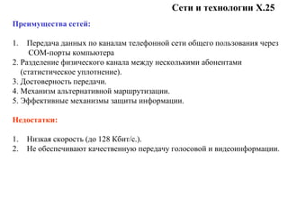 Сети и технологии Х.25
Преимущества сетей:
1. Передача данных по каналам телефонной сети общего пользования через
COM-порты компьютера
2. Разделение физического канала между несколькими абонентами
(статистическое уплотнение).
3. Достоверность передачи.
4. Механизм альтернативной маршрутизации.
5. Эффективные механизмы защиты информации.
Недостатки:
1. Низкая скорость (до 128 Кбит/с.).
2. Не обеспечивают качественную передачу голосовой и видеоинформации.
 